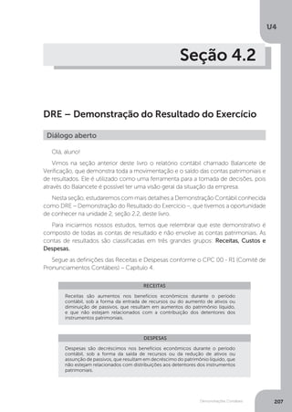 U4
207
Demonstrações Contábeis
Seção 4.2
DRE – Demonstração do Resultado do Exercício
Olá, aluno!
Vimos na seção anterior deste livro o relatório contábil chamado Balancete de
Verificação, que demonstra toda a movimentação e o saldo das contas patrimoniais e
de resultados. Ele é utilizado como uma ferramenta para a tomada de decisões, pois
através do Balancete é possível ter uma visão geral da situação da empresa.
Nesta seção, estudaremos com mais detalhes a Demonstração Contábil conhecida
como DRE – Demonstração do Resultado do Exercício –, que tivemos a oportunidade
de conhecer na unidade 2, seção 2.2, deste livro.
Para iniciarmos nossos estudos, temos que relembrar que este demonstrativo é
composto de todas as contas de resultado e não envolve as contas patrimoniais. As
contas de resultados são classificadas em três grandes grupos: Receitas, Custos e
Despesas.
Segue as definições das Receitas e Despesas conforme o CPC 00 - R1 (Comitê de
Pronunciamentos Contábeis) – Capítulo 4.
Diálogo aberto
RECEITAS
DESPESAS
Receitas são aumentos nos benefícios econômicos durante o período
contábil, sob a forma da entrada de recursos ou do aumento de ativos ou
diminuição de passivos, que resultam em aumentos do patrimônio líquido,
e que não estejam relacionados com a contribuição dos detentores dos
instrumentos patrimoniais.
Despesas são decréscimos nos benefícios econômicos durante o período
contábil, sob a forma da saída de recursos ou da redução de ativos ou
assunção de passivos, que resultam em decréscimo do patrimônio líquido, que
não estejam relacionados com distribuições aos detentores dos instrumentos
patrimoniais.
 