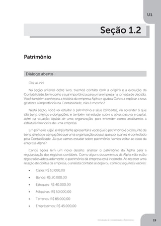 Introdução à Contabilidade e Patrimônio
U1
19
Seção 1.2
Patrimônio
Olá, aluno!
Na seção anterior deste livro, tivemos contato com a origem e a evolução da
Contabilidade, bem como a sua importância para uma empresa na tomada de decisão.
Você também conheceu a história da empresa Alpha e ajudou Carlos a explicar a seus
gestores a importância da Contabilidade, não é mesmo?
Nesta seção, você vai estudar o patrimônio e seus conceitos, vai aprender o que
são bens, direitos e obrigações, e também vai estudar sobre o ativo, passivo e capital,
além da situação líquida de uma organização, para entender como analisamos a
estrutura financeira de uma empresa.
Em primeiro lugar, é importante apresentar a você que o patrimônio é o conjunto de
bens, direitos e obrigações que uma organização possui, que por sua vez é controlado
pela Contabilidade. Já que vamos estudar sobre patrimônio, vamos voltar ao caso da
empresa Alpha?
Carlos agora tem um novo desafio: analisar o patrimônio da Alpha para a
regularização dos registros contábeis. Como alguns documentos da Alpha não estão
registrados adequadamente, o patrimônio da empresa está incorreto. Ao receber uma
relação de contas da empresa, o analista contábil se deparou com os seguintes valores:
•	 Caixa: R$ 10.000,00
•	 Banco: R$ 20.000,00
•	 Estoques: R$ 40.000,00
•	 Máquinas: R$ 50.000,00
•	 Terrenos: R$ 85.000,00
•	 Empréstimos: R$ 45.000,00
Diálogo aberto
 