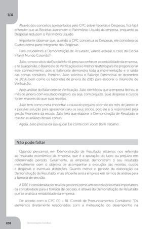 U4
208 Demonstrações Contábeis
Através dos conceitos apresentados pelo CPC sobre Receitas e Despesas, fica fácil
entender que as Receitas aumentam o Patrimônio Líquido da empresa, enquanto as
Despesas reduzem o Patrimônio Líquido.
Importante observar que, quando o CPC conceitua as Despesas, ele considera os
Custos como parte integrante das Despesas.
Para estudarmos a Demonstração de Resultado, vamos analisar o caso da Escola
Infantil Mundo Colorido?
Júlio, o novo sócio da Escola Infantil, precisa conhecer a contabilidade da empresa,
enasuaopinião,oBalancetedeVerificaçãoeraomelhorrelatórioparalheproporcionar
este conhecimento, pois o Balancete demonstra toda a movimentação e o saldo
das contas contábeis. Portanto, Júlio solicitou o Balanço Patrimonial de dezembro
de 2014, bem como os razonetes de janeiro de 2015 para elaborar o Balancete de
Verificação.
Após análise do Balancete de Verificação, Júlio identificou que a empresa fechou o
mês de janeiro com resultado negativo, ou seja, com prejuízo. Suas despesas e custos
foram maiores do que suas receitas.
Júlio tem como meta encontrar a causa do prejuízo ocorrido no mês de janeiro e
a possível solução para apresentar para os seus sócios, pois ele é o responsável pela
gestão financeira da escola. Júlio terá que elaborar a Demonstração de Resultado e
realizar as análises dessas contas.
Agora, Júlio precisa da sua ajuda! Ele conta com você! Bom trabalho.
Quando pensamos em Demonstração de Resultado, estamos nos referindo
ao resultado econômico da empresa, que é a apuração do lucro ou prejuízo em
determinado período. Geralmente, as empresas demonstram o seu resultado
mensalmente com o objetivo de acompanhar a evolução das receitas, custos
e despesas e eventuais distorções. Quanto menor o período da elaboração da
Demonstração de Resultado, mais eficiente será a empresa em termos de análise para
a tomada de decisão.
A DRE é considerada por muitos gestores como um dos relatórios mais importantes
da contabilidade para a tomada de decisão, é através da Demonstração de Resultado
que se analisa a rentabilidade da empresa.
De acordo com o CPC 00 – R1 (Comitê de Pronunciamentos Contábeis): “Os
elementos diretamente relacionados com a mensuração do desempenho na
Não pode faltar
 