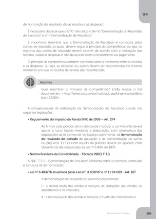 U4
209
Demonstrações Contábeis
demonstração do resultado são as receitas e as despesas”.
É necessário destacar que o CPC não utiliza o termo “Demonstração do Resultado
do Exercício” e sim “Demonstração do Resultado”.
É importante relembrar que a Demonstração de Resultado é composta pelas
contas de resultado, as quais devem seguir o princípio da competência, ou seja, os
registros das contas de resultado devem ocorrer de acordo com a realização das
receitas, custos e despesas e não de acordo com o recebimento ou pagamento.
O princípio da competência também comenta sobre o confronto entre as receitas
e as despesas, ou seja, as despesas ou custos devem ser reconhecidos no mesmo
momento em que as receitas de vendas são reconhecidas.
A obrigatoriedade da elaboração da Demonstração de Resultado consta nas
seguintes legislações:
• Regulamento do Imposto de Renda (RIR) de 1999 – Art. 274
Ao fim de cada período de incidência do imposto, o contribuinte deverá
apurar o lucro líquido mediante a elaboração, com observância das
disposições da lei comercial, do balanço patrimonial, da demonstração
do resultado do período de apuração e da demonstração de lucros
ou prejuízos. § 1º O lucro líquido do período deverá ser apurado com
observância das disposições da Lei nº 6.404, de 1976
• Norma Brasileira de Contabilidade - Técnica (NBC) T 3.3
A NBC T.3.3 – Demonstração do Resultado comenta sobre o conceito, conteúdo
e estrutura da demonstração.
• Lei nº 6.404/76 atualizada pelas Leis nº 11.638/07 e nº 11.941/09 - Art. 187.
A demonstração do resultado do exercício discriminará:
I - a receita bruta das vendas e serviços, as deduções das vendas, os
abatimentos e os impostos;
II - a receita líquida das vendas e serviços, o custo das mercadorias e
Assimile
Quer relembrar o Princípio da Competência? Então acesse o link
disponível em: http://www.iob.com.br/noticiadb.asp?area=contabilno
ticia=22369.
 