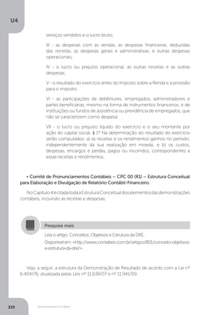 U4
210 Demonstrações Contábeis
serviços vendidos e o lucro bruto;
III - as despesas com as vendas, as despesas financeiras, deduzidas
das receitas, as despesas gerais e administrativas, e outras despesas
operacionais;
IV - o lucro ou prejuízo operacional, as outras receitas e as outras
despesas;
V - o resultado do exercício antes do Imposto sobre a Renda e a provisão
para o imposto;
VI - as participações de debêntures, empregados, administradores e
partes beneficiárias, mesmo na forma de instrumentos financeiros, e de
instituições ou fundos de assistência ou previdência de empregados, que
não se caracterizem como despesa;
VII - o lucro ou prejuízo líquido do exercício e o seu montante por
ação do capital social. § 1º Na determinação do resultado do exercício
serão computados: a) as receitas e os rendimentos ganhos no período,
independentemente da sua realização em moeda; e b) os custos,
despesas, encargos e perdas, pagos ou incorridos, correspondentes a
essas receitas e rendimentos.
• Comitê de Pronunciamentos Contábeis – CPC 00 (R1) – Estrutura Conceitual
para Elaboração e Divulgação de Relatório Contábil-Financeiro.
NoCapítulo4écitadatodaaEstruturaConceitualdoselementosdasdemonstrações
contábeis, incluindo as receitas e despesas.
Leia o artigo: Conceitos, Objetivos e Estrutura da DRE.
Disponívelem:http://www.contabeis.com.br/artigos/801/conceito-objetivos-
e-estrutura-da-dre/.
Pesquise mais
Veja, a seguir, a estrutura da Demonstração de Resultado de acordo com a Lei nº
6.404/76, atualizada pelas Leis nº 11.638/07 e nº 11.941/09:
 