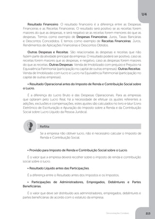U4
213
Demonstrações Contábeis
Resultado Financeiro: O resultado financeiro é a diferença entre as Despesas
Financeiras e as Receitas Financeiras. O resultado será positivo se as receitas forem
maiores do que as despesas, e será negativo se as receitas forem menores do que as
despesas. Temos como exemplo de Despesas Financeiras: Juros, Taxas Bancárias
e Descontos Concedidos. E temos como exemplo de Receitas Financeiras: Juros,
Rendimentos de Aplicações Financeiras e Descontos Obtidos.
Outras Despesas e Receitas: São relacionadas às despesas e receitas que não
fazem parte da atividade principal da empresa. O resultado poderá ser positivo, caso as
receitas forem maiores que as despesas, e negativo, caso as despesas forem maiores
do que as receitas. Outras Despesas: Venda de Imobilizado com prejuízo e Prejuízo na
Equivalência Patrimonial (participação no capital de outras empresas). Outras Receitas:
Venda de Imobilizado com lucro e Lucro na Equivalência Patrimonial (participação no
capital de outras empresas).
• Resultado Operacional antes do Imposto de Renda e Contribuição Social sobre
o Lucro.
É a diferença do Lucro Bruto e das Despesas Operacionais. Para as empresas
que optaram pelo Lucro Real, há a necessidade de efetuar os ajustes referentes a
adições, exclusões e compensações, estes ajustes são calculados no livro e-lalur (Livro
Eletrônico de Escrituração e Apuração do Imposto sobre a Renda e da Contribuição
Social sobre Lucro Líquido da Pessoa Jurídica).
• Provisão para Imposto de Renda e Contribuição Social sobre o Lucro.
É o valor que a empresa deverá recolher sobre o imposto de renda e contribuição
social sobre o lucro.
• Resultado Líquido antes das Participações.
É a diferença entre o Resultado antes dos Impostos e os Impostos.
• Participações de Administradores, Empregados, Debêntures e Partes
Beneficiárias.
É o valor que deve ser distribuído aos administradores, empregados, debêntures e
partes beneficiárias de acordo com o estatuto da empresa.
Se a empresa não obtiver lucro, não é necessário calcular o Imposto de
Renda e Contribuição Social.
Reflita
 