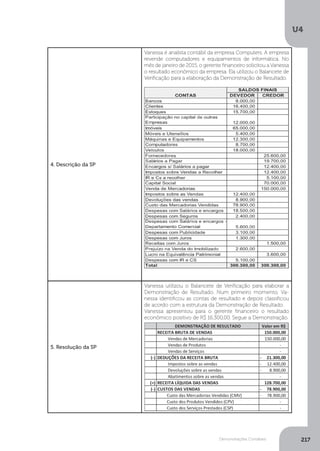 U4
217
Demonstrações Contábeis
4. Descrição da SP
Vanessa é analista contábil da empresa Computers. A empresa
revende computadores e equipamentos de informática. No
mês de janeiro de 2015, o gerente financeiro solicitou a Vanessa
o resultado econômico da empresa. Ela utilizou o Balancete de
Verificação para a elaboração da Demonstração de Resultado.
5. Resolução da SP
Vanessa utilizou o Balancete de Verificação para elaborar a
Demonstração de Resultado. Num primeiro momento, Va-
nessa identificou as contas de resultado e depois classificou
de acordo com a estrutura da Demonstração de Resultado.
Vanessa apresentou para o gerente financeiro o resultado
econômico positivo de R$ 16.300,00. Segue a Demonstração.
 