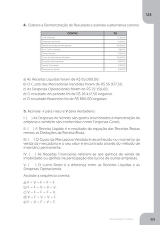 U4
221
Demonstrações Contábeis
4. Elabore a Demonstração de Resultado e assinale a alternativa correta:
	
a) As Receitas Líquidas foram de R$ 85.000,00.
b) O Custo das Mercadorias Vendidas foram de R$ 56.937,50.
c) As Despesas Operacionais foram de R$ 22.150,00.
d) O resultado do período foi de R$ 18.412,50 negativo.
e) O resultado financeiro foi de R$ 600,00 negativo.
5. Assinale F para Falso e V para Verdadeiro:
I. ( ) As Despesas de Vendas são gastos relacionados à manutenção da
empresa e também são conhecidas como Despesas Gerais.
II. ( ) A Receita Líquida é o resultado da equação das Receitas Brutas
menos as Deduções da Receita Bruta.
III. ( ) O Custo da Mercadoria Vendida é reconhecido no momento da
venda da mercadoria e o seu valor é encontrado através do método de
inventário permanente.
IV. ( ) As Receitas Financeiras referem-se aos ganhos da venda de
imobilizado ou ganhos na participação dos lucros de outras empresas.
V. ( ) O Lucro Bruto é a diferença entre as Receitas Líquidas e as
Despesas Operacionais.
Assinale a sequência correta:
a) F – V – F – F – F.
b) F – F – V – V – V.
c) V – F – F – F – V.
d) V – F – V – V – F.
e) F – V – F – V – F.
CONTAS R$
ICMS s/Vendas 15.300,00
Despesas Financeiras 3.400,00
Receita de Vendas de Mercadorias 85.000,00
Pis e Cofins s/Vendas 7.862,50
Outras Receitas 2.800,00
Custo das Mercadorias Vendidas 52.600,00
Despesas Administrativas 17.650,00
Vendas Canceladas 4.900,00
Despesas de Vendas 4.500,00
 