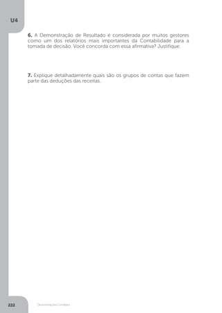U4
222 Demonstrações Contábeis
7. Explique detalhadamente quais são os grupos de contas que fazem
parte das deduções das receitas.
6. A Demonstração de Resultado é considerada por muitos gestores
como um dos relatórios mais importantes da Contabilidade para a
tomada de decisão. Você concorda com essa afirmativa? Justifique.
 