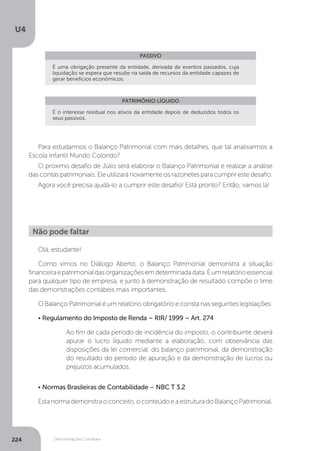 U4
224 Demonstrações Contábeis
PASSIVO
PATRIMÔNIO LÍQUIDO
É uma obrigação presente da entidade, derivada de eventos passados, cuja
liquidação se espera que resulte na saída de recursos da entidade capazes de
gerar benefícios econômicos.
É o interesse residual nos ativos da entidade depois de deduzidos todos os
seus passivos.
Para estudarmos o Balanço Patrimonial com mais detalhes, que tal analisarmos a
Escola Infantil Mundo Colorido?
O próximo desafio de Júlio será elaborar o Balanço Patrimonial e realizar a análise
das contas patrimoniais. Ele utilizará novamente os razonetes para cumprir este desafio.
Agora você precisa ajudá-lo a cumprir este desafio! Está pronto? Então, vamos lá!
Olá, estudante!
Como vimos no Diálogo Aberto, o Balanço Patrimonial demonstra a situação
financeiraepatrimonialdasorganizaçõesemdeterminadadata.Éumrelatórioessencial
para qualquer tipo de empresa, e junto à demonstração de resultado compõe o time
das demonstrações contábeis mais importantes.
O Balanço Patrimonial é um relatório obrigatório e consta nas seguintes legislações:
• Regulamento do Imposto de Renda – RIR/ 1999 – Art. 274
Ao fim de cada período de incidência do imposto, o contribuinte deverá
apurar o lucro líquido mediante a elaboração, com observância das
disposições da lei comercial, do balanço patrimonial, da demonstração
do resultado do período de apuração e da demonstração de lucros ou
prejuízos acumulados.
• Normas Brasileiras de Contabilidade – NBC T 3.2
Esta norma demonstra o conceito, o conteúdo e a estrutura do Balanço Patrimonial.
Não pode faltar
 