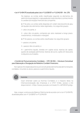 U4
225
Demonstrações Contábeis
Veja, a seguir, a estrutura do Balanço Patrimonial de acordo com a Lei nº 6.404/76,
atualizada pelas Leis nº 11.638/07 e nº 11.941/09:
• Lei nº 6.404/76 atualizada pelas Leis nº 11.638/07 e nº 11.941/09 - Art. 178
No balanço, as contas serão classificadas segundo os elementos do
patrimônioqueregistrem,eagrupadasdemodoafacilitaroconhecimento
e a análise da situação financeira da companhia.
§ 1º No ativo, as contas serão dispostas em ordem decrescente de grau
de liquidez dos elementos nelas registrados, nos seguintes grupos:
I – ativo circulante; e
II – ativo não circulante, composto por ativo realizável a longo prazo,
investimentos, imobilizado e intangível.
§ 2º No passivo, as contas serão classificadas nos seguintes grupos:
I – passivo circulante;
II – passivo não circulante; e
III – patrimônio líquido, dividido em capital social, reservas de capital,
ajustes de avaliação patrimonial, reservas de lucros, ações em tesouraria
e prejuízos acumulados.
• Comitê de Pronunciamentos Contábeis – CPC 00 (R1) – Estrutura Conceitual
para Elaboração e Divulgação de Relatório Contábil-Financeiro.
NoCapítulo4écitadatodaaEstruturaConceitualdoselementosdasdemonstrações
contábeis, incluindo os ativos, passivos e patrimônio líquido.
Assimile
Quer entender sobre as Normas Contábeis e o impacto delas na
Internacionalização das Empresas e o CPC? Então, acesse o link
disponívelem:https://www.youtube.com/watch?v=k8TARGPUyQg.
 