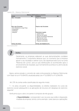 U4
226 Demonstrações Contábeis
	 Fonte:Aautora(2015)
Tabela 4.8 – Balanço Patrimonial
Geralmente, as empresas elaboram as suas demonstrações contábeis
mensalmente. É importante destacar que, no momento que a empresa
apurar o seu resultado e obtiver lucro, ela classificará este lucro na conta
“Reservas de Lucros”, pois as suas distribuições só acontecerão após o
encerramento do resultado, que normalmente acontece no último dia do
exercício social.
Reflita
Agora, vamos estudar o conceito de cada conta presente no Balanço Patrimonial
com base na Lei nº 6.404/76, atualizada pelas Leis nº 11.638/07 e nº 11.941/09.
Art. 179. As contas serão classificadas do seguinte modo:
“I - no ativo circulante: as disponibilidades, os direitos realizáveis no curso do
exercício social subsequente e as aplicações de recursos em despesas do exercício
seguinte”.
Verificamos que o ativo circulante é composto de três grupos:
• Disponibilidades: correspondem aos recursos que estão à disposição
imediata da empresa, temos como exemplo: caixa, bancos e aplicações
 