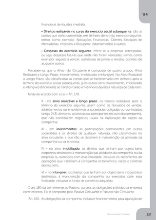 U4
227
Demonstrações Contábeis
financeiras de liquidez imediata.
• Direitos realizáveis no curso do exercício social subsequente: são as
contas que serão convertidas em dinheiro dentro do exercício seguinte,
temos como exemplo: Aplicações Financeiras, Clientes, Estoques de
Mercadorias, Impostos a Recuperar, Adiantamentos e outros.
• Despesas do exercício seguinte: refere-se a despesas antecipadas,
ou seja, despesas futuras que ainda não foram realizadas, temos como
exemplo: seguros a vencer, assinaturas de jornais e revistas, contrato de
aluguel e outros.
Percebemos que o Ativo não Circulante é composto de quatro grupos: Ativo
Realizável a Longo Prazo, Investimentos, Imobilizado e Intangível. No Ativo Realizável
a Longo Prazo, são classificadas as contas que se transformarão em dinheiro após o
término do exercício social subsequente, já os outros itens (investimento, imobilizado
e intangível) dificilmente se transformarão em dinheiro devido à natureza de cada item.
Ainda de acordo com a Lei – Art. 179.
II - no ativo realizável a longo prazo: os direitos realizáveis após o
término do exercício seguinte, assim como os derivados de vendas,
adiantamentos ou empréstimos a sociedades coligadas ou controladas
(artigo 243), diretores, acionistas ou participantes no lucro da companhia,
que não constituírem negócios usuais na exploração do objeto da
companhia;
III - em investimentos: as participações permanentes em outras
sociedades e os direitos de qualquer natureza, não classificáveis no
ativo circulante, e que não se destinem à manutenção da atividade da
companhia ou da empresa;
IV – no ativo imobilizado: os direitos que tenham por objeto bens
corpóreos destinados à manutenção das atividades da companhia ou da
empresa ou exercidos com essa finalidade, inclusive os decorrentes de
operações que transfiram à companhia os benefícios, riscos e controle
desses bens;
VI – no intangível: os direitos que tenham por objeto bens incorpóreos
destinados à manutenção da companhia ou exercidos com essa
finalidade, inclusive o fundo de comércio adquirido.
O art. 180 da Lei refere-se ao Passivo, ou seja, as obrigações e dívidas da empresa
com terceiros. Ele é composto pelo Passivo Circulante e Passivo não Circulante.
“Art. 180. As obrigações da companhia, inclusive financiamentos para aquisição de
 