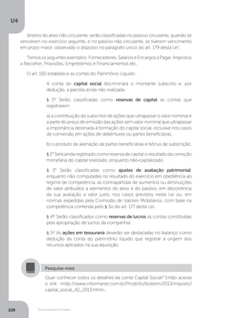 U4
228 Demonstrações Contábeis
direitos do ativo não circulante, serão classificadas no passivo circulante, quando se
vencerem no exercício seguinte, e no passivo não circulante, se tiverem vencimento
em prazo maior, observado o disposto no parágrafo único do art. 179 desta Lei”.
Temososseguintesexemplos:Fornecedores,SalárioseEncargosaPagar,Impostos
a Recolher, Provisões, Empréstimos e Financiamentos etc.
O art. 182 estabelece as contas do Patrimônio Líquido.
A conta do capital social discriminará o montante subscrito e, por
dedução, a parcela ainda não realizada.
§ 1º Serão classificadas como reservas de capital as contas que
registrarem:
a) a contribuição do subscritor de ações que ultrapassar o valor nominal e
a parte do preço de emissão das ações sem valor nominal que ultrapassar
a importância destinada à formação do capital social, inclusive nos casos
de conversão em ações de debêntures ou partes beneficiárias;
b) o produto da alienação de partes beneficiárias e bônus de subscrição;
§ 2° Será ainda registrado como reserva de capital o resultado da correção
monetária do capital realizado, enquanto não-capitalizado.
§ 3° Serão classificadas como ajustes de avaliação patrimonial,
enquanto não computadas no resultado do exercício em obediência ao
regime de competência, as contrapartidas de aumentos ou diminuições
de valor atribuídos a elementos do ativo e do passivo, em decorrência
da sua avaliação a valor justo, nos casos previstos nesta Lei ou, em
normas expedidas pela Comissão de Valores Mobiliários, com base na
competência conferida pelo § 3o do art. 177 desta Lei.
§ 4º Serão classificados como reservas de lucros as contas constituídas
pela apropriação de lucros da companhia.
§ 5º As ações em tesouraria deverão ser destacadas no balanço como
dedução da conta do patrimônio líquido que registrar a origem dos
recursos aplicados na sua aquisição.
Quer conhecer todos os detalhes da conta Capital Social? Então acesse
o link: http://www.informanet.com.br/Prodinfo/boletim/2013/imposto/
capital_social_42_2013.html.
Pesquise mais
 