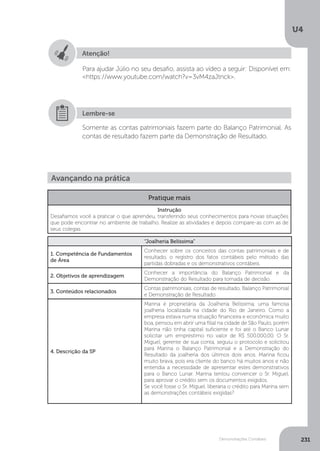 U4
231
Demonstrações Contábeis
Atenção!
Para ajudar Júlio no seu desafio, assista ao vídeo a seguir: Disponível em:
https://www.youtube.com/watch?v=3vM4zaJtnck.
Somente as contas patrimoniais fazem parte do Balanço Patrimonial. As
contas de resultado fazem parte da Demonstração de Resultado.
Lembre-se
Avançando na prática
Pratique mais
Instrução
Desafiamos você a praticar o que aprendeu, transferindo seus conhecimentos para novas situações
que pode encontrar no ambiente de trabalho. Realize as atividades e depois compare-as com as de
seus colegas.
“Joalheria Belíssima”
1. Competência de Fundamentos
de Área
Conhecer sobre os conceitos das contas patrimoniais e de
resultado, o registro dos fatos contábeis pelo método das
partidas dobradas e os demonstrativos contábeis.
2. Objetivos de aprendizagem
Conhecer a importância do Balanço Patrimonial e da
Demonstração do Resultado para tomada de decisão.
3. Conteúdos relacionados
Contas patrimoniais, contas de resultado, Balanço Patrimonial
e Demonstração de Resultado
4. Descrição da SP
Marina é proprietária da Joalheria Belíssima, uma famosa
joalheria localizada na cidade do Rio de Janeiro. Como a
empresa estava numa situação financeira e econômica muito
boa, pensou em abrir uma filial na cidade de São Paulo, porém
Marina não tinha capital suficiente e foi até o Banco Lunar
solicitar um empréstimo no valor de R$ 500.000,00. O Sr.
Miguel, gerente de sua conta, seguiu o protocolo e solicitou
para Marina o Balanço Patrimonial e a Demonstração do
Resultado da joalheria dos últimos dois anos. Marina ficou
muito brava, pois era cliente do banco há muitos anos e não
entendia a necessidade de apresentar estes demonstrativos
para o Banco Lunar. Marina tentou convencer o Sr. Miguel,
para aprovar o crédito sem os documentos exigidos.
Se você fosse o Sr. Miguel, liberaria o crédito para Marina sem
as demonstrações contábeis exigidas?
 