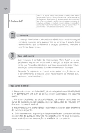 U4
232 Demonstrações Contábeis
5. Resolução da SP
Não. O Sr. Miguel não poderia liberar o crédito para Marina
sem antes consultar o Balanço Patrimonial e a Demonstração
de Resultado da empresa. É através destes demonstrativos
que o Banco realizará a análise das contas patrimoniais e de
resultado, verificará o resultado econômico da empresa, bem
como elaborará alguns indicadores para ver a capacidade de
pagamento, a rentabilidade da empresa, entre outros.
OBalançoPatrimonialeaDemonstraçãodeResultadosãodemonstrações
contábeis essenciais para qualquer tipo de empresa, é através destes
demonstrativos que conhecemos a situação patrimonial, financeira e
econômica das empresas.
Lembre-se
Faça você mesmo
Luiz Fernando é contador do Hipermercado “Tem Tudo”, e o seu
proprietário adquiriu um imóvel com a intenção de alugar para obter
renda. Luiz Fernando está indeciso quanto ao lançamento deste imóvel.
Ele lançará como Imobilizado ou como Investimento? Justifique.
Resposta: Ele registrará como Investimentos, pois a intenção da compra
é para obter renda e não para utilizar nas operações da empresa, que,
neste caso, seria imobilizado.
1. De acordo com a Lei nº 6.404/76, atualizada pelas Leis nº 11.638/2007
e nº 11.941/2009, art. 179, as contas serão classificadas do seguinte
modo:
I. No ativo circulante: as disponibilidades, os direitos realizáveis no
curso do exercício social subsequente e as aplicações de recursos em
despesas do exercício atual.
II. No ativo realizável a longo prazo: os direitos realizáveis após o término
do exercício seguinte.
III. Em investimentos: as participações provisórias em outras sociedades
e os direitos de qualquer natureza, não classificáveis no ativo circulante,
e que se destinem à manutenção da atividade da companhia.
Faça valer a pena!
 