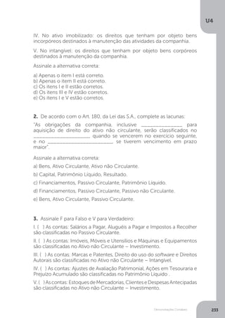 U4
233
Demonstrações Contábeis
2. De acordo com o Art. 180, da Lei das S.A., complete as lacunas:
“As obrigações da companhia, inclusive ______________ para
aquisição de direito do ativo não circulante, serão classificados no
___________________, quando se vencerem no exercício seguinte,
e no ______________________, se tiverem vencimento em prazo
maior”.
Assinale a alternativa correta:
a) Bens, Ativo Circulante, Ativo não Circulante.
b) Capital, Patrimônio Líquido, Resultado.
c) Financiamentos, Passivo Circulante, Patrimônio Líquido.
d) Financiamentos, Passivo Circulante, Passivo não Circulante.
e) Bens, Ativo Circulante, Passivo Circulante.
3. Assinale F para Falso e V para Verdadeiro:
I. ( ) As contas: Salários a Pagar, Aluguéis a Pagar e Impostos a Recolher
são classificadas no Passivo Circulante.
II. ( ) As contas: Imóveis, Móveis e Utensílios e Máquinas e Equipamentos
são classificadas no Ativo não Circulante – Investimento.
III. ( ) As contas: Marcas e Patentes, Direito do uso do software e Direitos
Autorais são classificadas no Ativo não Circulante – Intangível.
IV. ( ) As contas: Ajustes de Avaliação Patrimonial, Ações em Tesouraria e
Prejuízo Acumulado são classificadas no Patrimônio Líquido .
V.( )Ascontas:EstoquesdeMercadorias,ClienteseDespesasAntecipadas
são classificadas no Ativo não Circulante – Investimento.
IV. No ativo imobilizado: os direitos que tenham por objeto bens
incorpóreos destinados à manutenção das atividades da companhia.
V. No intangível: os direitos que tenham por objeto bens corpóreos
destinados à manutenção da companhia.
Assinale a alternativa correta: 		
a) Apenas o item I está correto.
b) Apenas o item II está correto.
c) Os itens I e II estão corretos.
d) Os itens III e IV estão corretos.
e) Os itens I e V estão corretos.
 