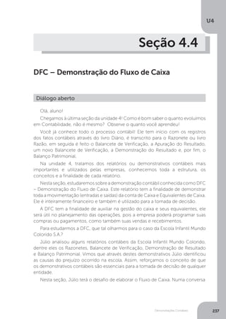 U4
237
Demonstrações Contábeis
Seção 4.4
DFC – Demonstração do Fluxo de Caixa
Olá, aluno!
Chegamos à última seção da unidade 4! Como é bom saber o quanto evoluímos
em Contabilidade, não é mesmo? Observe o quanto você aprendeu!
Você já conhece todo o processo contábil! Ele tem início com os registros
dos fatos contábeis através do livro Diário, é transcrito para o Razonete ou livro
Razão, em seguida é feito o Balancete de Verificação, a Apuração do Resultado,
um novo Balancete de Verificação, a Demonstração do Resultado e, por fim, o
Balanço Patrimonial.
Na unidade 4, tratamos dos relatórios ou demonstrativos contábeis mais
importantes e utilizados pelas empresas, conhecemos toda a estrutura, os
conceitos e a finalidade de cada relatório.
Nesta seção, estudaremos sobre a demonstração contábil conhecida como DFC
– Demonstração do Fluxo de Caixa. Este relatório tem a finalidade de demonstrar
toda a movimentação (entradas e saídas) da conta de Caixa e Equivalentes de Caixa.
Ele é inteiramente financeiro e também é utilizado para a tomada de decisão.
A DFC tem a finalidade de auxiliar na gestão do caixa e seus equivalentes, ele
será útil no planejamento das operações, pois a empresa poderá programar suas
compras ou pagamentos, como também suas vendas e recebimentos.
Para estudarmos a DFC, que tal olharmos para o caso da Escola Infantil Mundo
Colorido S.A.?
Júlio analisou alguns relatórios contábeis da Escola Infantil Mundo Colorido,
dentre eles os Razonetes, Balancete de Verificação, Demonstração de Resultado
e Balanço Patrimonial. Vimos que através destes demonstrativos Júlio identificou
as causas do prejuízo ocorrido na escola. Assim, reforçamos o conceito de que
os demonstrativos contábeis são essenciais para a tomada de decisão de qualquer
entidade.
Nesta seção, Júlio terá o desafio de elaborar o Fluxo de Caixa. Numa conversa
Diálogo aberto
 