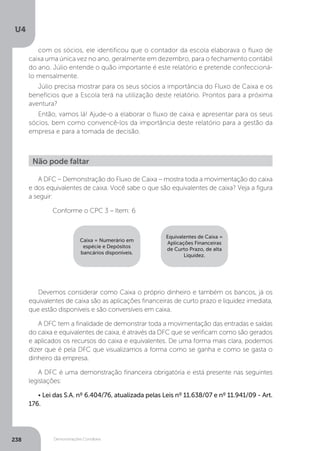 U4
238 Demonstrações Contábeis
com os sócios, ele identificou que o contador da escola elaborava o fluxo de
caixa uma única vez no ano, geralmente em dezembro, para o fechamento contábil
do ano. Júlio entende o quão importante é este relatório e pretende confeccioná-
lo mensalmente.
Júlio precisa mostrar para os seus sócios a importância do Fluxo de Caixa e os
benefícios que a Escola terá na utilização deste relatório. Prontos para a próxima
aventura?
Então, vamos lá! Ajude-o a elaborar o fluxo de caixa e apresentar para os seus
sócios, bem como convencê-los da importância deste relatório para a gestão da
empresa e para a tomada de decisão.
A DFC – Demonstração do Fluxo de Caixa – mostra toda a movimentação do caixa
e dos equivalentes de caixa. Você sabe o que são equivalentes de caixa? Veja a figura
a seguir:
	 Conforme o CPC 3 – Item: 6
Devemos considerar como Caixa o próprio dinheiro e também os bancos, já os
equivalentes de caixa são as aplicações financeiras de curto prazo e liquidez imediata,
que estão disponíveis e são conversíveis em caixa.
A DFC tem a finalidade de demonstrar toda a movimentação das entradas e saídas
do caixa e equivalentes de caixa, é através da DFC que se verificam como são gerados
e aplicados os recursos do caixa e equivalentes. De uma forma mais clara, podemos
dizer que é pela DFC que visualizamos a forma como se ganha e como se gasta o
dinheiro da empresa.
A DFC é uma demonstração financeira obrigatória e está presente nas seguintes
legislações:
• Lei das S.A. nº 6.404/76, atualizada pelas Leis nº 11.638/07 e nº 11.941/09 - Art.
176.
Não pode faltar
Caixa = Numerário em
espécie e Depósitos
bancários disponíveis.
Equivalentes de Caixa =
Aplicações Financeiras
de Curto Prazo, de alta
Liquidez.
 