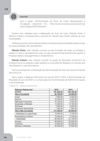 U4
242 Demonstrações Contábeis
Assimile
Leia o artigo: Demonstração do Fluxo de Caixa: Apresentação e
Divulgação. Disponível em: http://www.congressousp.fipecafi.org/
anais/artigos132013/264.pdf.
Existem dois métodos para a elaboração do fluxo de caixa: Método Direto e
Método Indireto. A empresa fará a escolha do método que melhor atender às suas
necessidades.
Adiferençaentreosdoismétodos(diretoeindireto)estánasatividadesoperacionais,
as outras atividades são semelhantes.
Método Direto: este método consiste na discriminação de todas as entradas e
saídas no caixa e equivalente de caixa, ou seja, ele demonstra efetivamente quanto a
empresa realizou de pagamentos e recebimentos.
Método Indireto: este método consiste no ajuste do Resultado econômico da
empresa (lucro ou prejuízo), pelas adições ou exclusões de despesas ou receitas que
não afetaram o caixa da empresa.
Vamos acompanhar a elaboração da demonstração do fluxo de caixa da empresa
Serra Azul S.A.
Veja a seguir o Balanço Patrimonial do ano de 2013 e 2014, a Demonstração do
Resultado do ano de 2014 e a composição da movimentação do Patrimônio Líquido
e do Imobilizado.
Tabela 4.9 – Balanço Patrimonial
 