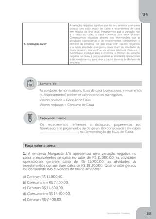 U4
253
Demonstrações Contábeis
5. Resolução da SP
A variação negativa significa que no ano anterior a empresa
possuía um valor maior de caixa e equivalentes de caixa
em relação ao ano atual. Percebemos que a variação não
é o saldo do caixa, o caixa continua com valor positivo.
Conseguimos visualizar através das informações que as
atividades operacionais e de investimentos consumiram o
dinheiro da empresa, por isso estão com valores negativos,
e a única atividade que gerou caixa foram as atividades de
financiamento, que estão com valores positivos. Para que o
funcionário explique para a diretoria o motivo da variação
negativa no caixa, é preciso analisar as atividades operacionais
e de investimento, para saber a causa da saída de dinheiro da
empresa.
As atividades demonstradas no fluxo de caixa (operacionais, investimentos
ou financiamentos) podem ter valores positivos ou negativos.
Valores positivos = Geração de Caixa
Valores negativos = Consumo de Caixa
Lembre-se
Faça você mesmo
Os recebimentos referentes a duplicatas, pagamentos aos
fornecedores e pagamentos de despesas são consideradas atividades
................................................... na Demonstração do Fluxo de Caixa.
Faça valer a pena
1. A empresa Margarida S/A apresentou uma variação negativa no
caixa e equivalentes de caixa no valor de R$ 11.000,00. As atividades
operacionais geraram caixa de R$ 15.700,00, as atividades de
investimentos consumiram caixa de R$ 19.300,00. Qual o valor gerado
ou consumido das atividades de financiamentos?
a) Geraram R$ 11.000,00.
b) Consumiram R$ 7.400,00.
c) Geraram R$ 14.600,00.
d) Consumiram R$ 14.600,00.
e) Geraram R$ 7.400,00.
 