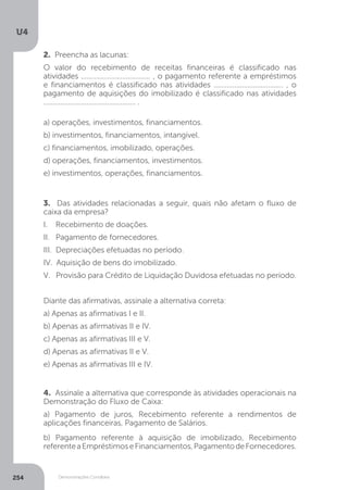 U4
254 Demonstrações Contábeis
4. Assinale a alternativa que corresponde às atividades operacionais na
Demonstração do Fluxo de Caixa:
a) Pagamento de juros, Recebimento referente a rendimentos de
aplicações financeiras, Pagamento de Salários.
b) Pagamento referente à aquisição de imobilizado, Recebimento
referenteaEmpréstimoseFinanciamentos,PagamentodeFornecedores.
3. Das atividades relacionadas a seguir, quais não afetam o fluxo de
caixa da empresa?
I. Recebimento de doações.
II. Pagamento de fornecedores.
III. Depreciações efetuadas no período.
IV. Aquisição de bens do imobilizado.
V. Provisão para Crédito de Liquidação Duvidosa efetuadas no período.
Diante das afirmativas, assinale a alternativa correta:
a) Apenas as afirmativas I e II.
b) Apenas as afirmativas II e IV.
c) Apenas as afirmativas III e V.
d) Apenas as afirmativas II e V.
e) Apenas as afirmativas III e IV.
2. Preencha as lacunas:
O valor do recebimento de receitas financeiras é classificado nas
atividades ..................................... , o pagamento referente a empréstimos
e financiamentos é classificado nas atividades ..................................... , o
pagamento de aquisições do imobilizado é classificado nas atividades
................................................. .
a) operações, investimentos, financiamentos.
b) investimentos, financiamentos, intangível.
c) financiamentos, imobilizado, operações.
d) operações, financiamentos, investimentos.
e) investimentos, operações, financiamentos.
 