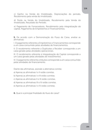 U4
255
Demonstrações Contábeis
c) Ganho na Venda do Imobilizado, Depreciações do período,
Recebimento pela venda do Imobilizado.
d) Perda na Venda do Imobilizado, Recebimento pela Venda do
Imobilizado, Resultado do Período.
e) Pagamento de Fornecedores, Recebimento pela integralização do
capital, Pagamento de Empréstimos e Financiamentos.
5. De acordo com a Demonstração do Fluxo de Caixa, analise as
afirmativas:
I. O pagamento referente a Empréstimos e Financiamentos corresponde
a um caixa consumido pelas atividades de financiamentos.
II. O recebimento referente a Duplicatas a Receber corresponde a um
caixa gerado pelas atividades operacionais.
III. O recebimento referente à Integralização de Capital corresponde a
um caixa gerado pelas atividades de investimentos.
IV. O pagamento referente a tributos corresponde a um caixa consumido
pelas atividades de financiamento.
Diante das afirmativas, assinale a alternativa correta:
a) Apenas as afirmativas I e II estão corretas.
b) Apenas as afirmativas I e III estão corretas.
c) Apenas as afirmativas II e III estão corretas.
d) Apenas as afirmativas III e IV estão corretas.
e) Apenas as afirmativas I e IV estão corretas.
6. Qual é a principal finalidade do fluxo de caixa?
 