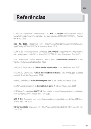 U4
257
Demonstrações Contábeis
Referências
CONSELHO Federal de Contabilidade - CFC. NBC TG 03 (R2). Disponível em: http://
www2.cfc.org.br/sisweb/sre/detalhes_sre.aspx?codigo=2014/NBCTG03(R2). Acesso
em: 8 out. 2015.
NBC TG 1000. Disponível em: http://www.cfc.org.br/sisweb/sre/detalhes_sre.
aspx?Codigo=2009/001255. Acesso em: 8 out. 2015.
COMITÊ de Pronunciamentos Contábeis. CPC 00 (R1). Disponível em: http://static.
cpc.mediagroup.com.br/Documentos/147_CPC00_R1.pdf. Acesso em: 7 set. 2015.
FAHL, Alessandra Cristina; MARION, José Carlos. Contabilidade financeira. 2. ed.
Valinhos: Anhanguera Publicações, 2013.
IUDÍCIBUS, Sérgio de et.al. Contabilidade introdutória. 11. ed. São Paulo: Atlas, 2010.
PADOVEZE, Clóvis Luís. Manual de contabilidade básica: uma introdução à prática
contábil. 9. ed. São Paulo: Atlas, 2014.
RIBEIRO, Osni Moura. Contabilidade geral fácil. 6. ed. São Paulo: Saraiva, 2010.
SANTOS, José Luiz dos et. al. Contabilidade geral. 4. ed. São Paulo: Atlas, 2014.
PORTALdeContabilidade.NBCT3.2.Disponívelem: http://www.portaldecontabilidade.
com.br/nbc/t32.htm. Acesso em: 7 set. 2015.
NBC T 3.3. Disponível em: http://www.portaldecontabilidade.com.br/nbc/t33.htm.
Acesso em: 7 set. 2015.
SÓ Contabilidade. Disponível em: http://www.socontabilidade.com.br/. Acesso em:
7 set. 2015.
 