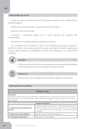 Introdução à Contabilidade e Patrimônio
U1
26
Vamos ao caso da empresa Alpha? Você poderá auxiliar Carlos, elaborando os
seguintes passos:
• Selecionar as contas de ativo, passivo e patrimônio líquido.
• Apurar o patrimônio líquido.
• Atualizar o patrimônio líquido com o valor referente aos registros não
contabilizados.
• Determinar a situação patrimonial líquida da empresa.
Ao considerar esses elementos, Carlos terá condições de apurar e atualizar o
patrimônio líquido da empresa, permitindo que seus registros sejam regularizados
e que a Alpha conheça sua realidade e enfrente com segurança as oscilações do
mercado.
Sem medo de errar
Atenção!
Para que o patrimônio de uma empresa possa ser corretamente analisado,
é necessário que todos os seus registros estejam em dia.
Patrimônio de uma entidade são os seus bens, direitos e obrigações.
Lembre-se
Avançando na prática
Pratique mais!
Instrução
Desafiamos você a praticar o que aprendeu, transferindo seus conhecimentos para novas situações
que pode encontrar no ambiente de trabalho. Realize as atividades e depois compare-as com as de
seus colegas.
Empresa Q Bagunça
1. Competência de fundamentos
de área
Conhecer aspectos estruturais e conceituais do patrimônio, a
dinâmica patrimonial a partir do registro dos fatos contábeis
e os procedimentos de elaboração das Demonstrações
Contábeis.
2. Objetivos de aprendizagem Aplicar o estudo referente ao patrimônio.
3. Conteúdos relacionados patrimônio - ativo e passivo.
 