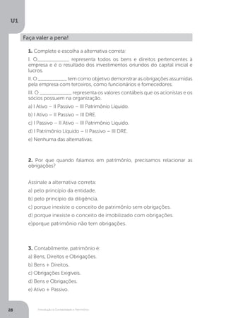 Introdução à Contabilidade e Patrimônio
U1
28
Faça valer a pena!
1. Complete e escolha a alternativa correta:
I. O___________ representa todos os bens e direitos pertencentes à
empresa e é o resultado dos investimentos oriundos do capital inicial e
lucros.
II.O__________temcomoobjetivodemonstrarasobrigaçõesassumidas
pela empresa com terceiros, como funcionários e fornecedores.
III. O ___________ representa os valores contábeis que os acionistas e os
sócios possuem na organização.
a) I Ativo – II Passivo – III Patrimônio Líquido.
b) I Ativo – II Passivo – III DRE.
c) I Passivo – II Ativo – III Patrimônio Líquido.
d) I Patrimônio Líquido – II Passivo – III DRE.
e) Nenhuma das alternativas.
2. Por que quando falamos em patrimônio, precisamos relacionar as
obrigações?
Assinale a alternativa correta:
a) pelo princípio da entidade.
b) pelo princípio da diligência.
c) porque inexiste o conceito de patrimônio sem obrigações.
d) porque inexiste o conceito de imobilizado com obrigações.
e)porque patrimônio não tem obrigações.
3. Contabilmente, patrimônio é:
a) Bens, Direitos e Obrigações.
b) Bens + Direitos.
c) Obrigações Exigíveis.
d) Bens e Obrigações.
e) Ativo + Passivo.
 