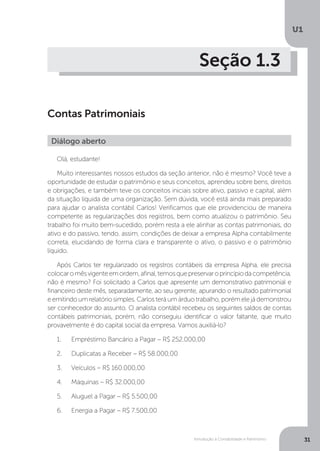 Introdução à Contabilidade e Patrimônio
U1
31
Seção 1.3
Contas Patrimoniais
Olá, estudante!
Muito interessantes nossos estudos da seção anterior, não é mesmo? Você teve a
oportunidade de estudar o patrimônio e seus conceitos, aprendeu sobre bens, direitos
e obrigações, e também teve os conceitos iniciais sobre ativo, passivo e capital, além
da situação líquida de uma organização. Sem dúvida, você está ainda mais preparado
para ajudar o analista contábil Carlos! Verificamos que ele providenciou de maneira
competente as regularizações dos registros, bem como atualizou o patrimônio. Seu
trabalho foi muito bem-sucedido, porém resta a ele alinhar as contas patrimoniais, do
ativo e do passivo, tendo, assim, condições de deixar a empresa Alpha contabilmente
correta, elucidando de forma clara e transparente o ativo, o passivo e o patrimônio
líquido.
Após Carlos ter regularizado os registros contábeis da empresa Alpha, ele precisa
colocaromêsvigenteemordem,afinal,temosquepreservaroprincípiodacompetência,
não é mesmo? Foi solicitado a Carlos que apresente um demonstrativo patrimonial e
financeiro deste mês, separadamente, ao seu gerente, apurando o resultado patrimonial
e emitindo um relatório simples. Carlos terá um árduo trabalho, porém ele já demonstrou
ser conhecedor do assunto. O analista contábil recebeu os seguintes saldos de contas
contábeis patrimoniais, porém, não conseguiu identificar o valor faltante, que muito
provavelmente é do capital social da empresa. Vamos auxiliá-lo?
1.	 Empréstimo Bancário a Pagar – R$ 252.000,00
2.	 Duplicatas a Receber – R$ 58.000,00
3.	 Veículos – R$ 160.000,00
4.	 Máquinas – R$ 32.000,00
5.	 Aluguel a Pagar – R$ 5.500,00
6.	 Energia a Pagar – R$ 7.500,00
Diálogo aberto
 