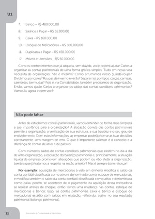 Introdução à Contabilidade e Patrimônio
U1
32
7.	 Banco – R$ 480.000,00
8.	 Salários a Pagar – R$ 55.000,00
9.	 Caixa – R$ 160.000,00
10.	 Estoque de Mercadorias – R$ 560.000,00
11.	 Duplicatas a Pagar – R$ 450.000,00
12.	 Móveis e Utensílios – R$ 50.000,00
Com os conhecimentos que já adquiriu, sem dúvida, você poderá ajudar Carlos a
organizar as contas patrimoniais de uma forma gráfica simples. Tudo em nossa vida
necessita de organização, não é mesmo? Como arrumamos nosso guarda-roupa?
Dividimos por cores? Roupas de inverno e verão? Separamos por tipos: calças, camisas,
camisetas, bermudas? Pois é, na Contabilidade, também precisamos de organização.
Então, vamos ajudar Carlos a organizar os saldos das contas contábeis patrimoniais?
Vamos lá, agora é com você!
Antes de estudarmos contas patrimoniais, vamos entender de forma mais simplista
a sua importância para a organização? A alocação correta das contas patrimoniais
permite a organização, a verificação de sua estrutura, a sua liquidez e o seu grau de
endividamento. Com estas informações, as empresas poderão tomar as suas decisões
corretamente, sem margem de erro. O que é importante salientar é o conceito e a
diferença de contas de ativo e de passivo.
Com inúmeros saldos de contas contábeis patrimoniais que existem no dia a dia
de uma organização, a oscilação do balanço patrimonial e, principalmente, a situação
líquida da empresa promovem alterações que podem ou não afetar a organização.
Lembra que já tratamos a respeito na seção anterior? Mas é sempre bom reforçar!
Por exemplo: aquisição de mercadorias à vista em dinheiro modifica o saldo da
conta contábil classificada como ativo e denominada como estoque de mercadorias,
e modifica também o saldo da conta contábil classificada como ativo e denominada
como caixa, porém, se acontecer de o pagamento da aquisição dessa mercadoria
se realizar através de cheque, então temos uma mudança nas contas, estoque de
mercadorias e banco; logo, as contas patrimoniais caixa e banco e estoque de
mercadorias estarão com saldos em mutação, refletindo, assim, no seu resultado
patrimonial (balanço patrimonial).
Não pode faltar
 