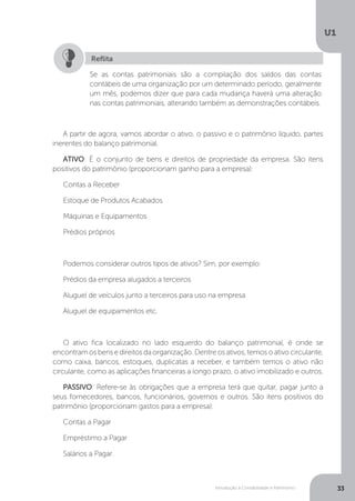Introdução à Contabilidade e Patrimônio
U1
33
A partir de agora, vamos abordar o ativo, o passivo e o patrimônio líquido, partes
inerentes do balanço patrimonial.
ATIVO: É o conjunto de bens e direitos de propriedade da empresa. São itens
positivos do patrimônio (proporcionam ganho para a empresa):
Contas a Receber
Estoque de Produtos Acabados
Máquinas e Equipamentos
Prédios próprios
Podemos considerar outros tipos de ativos? Sim, por exemplo:
Prédios da empresa alugados a terceiros
Aluguel de veículos junto a terceiros para uso na empresa
Aluguel de equipamentos etc.
O ativo fica localizado no lado esquerdo do balanço patrimonial, é onde se
encontramosbensedireitosdaorganização.Dentreosativos,temosoativocirculante,
como caixa, bancos, estoques, duplicatas a receber, e também temos o ativo não
circulante, como as aplicações financeiras a longo prazo, o ativo imobilizado e outros.
PASSIVO: Refere-se às obrigações que a empresa terá que quitar, pagar junto a
seus fornecedores, bancos, funcionários, governos e outros. São itens positivos do
patrimônio (proporcionam gastos para a empresa):
Contas a Pagar
Empréstimo a Pagar
Salários a Pagar.
Se as contas patrimoniais são a compilação dos saldos das contas
contábeis de uma organização por um determinado período, geralmente
um mês, podemos dizer que para cada mudança haverá uma alteração
nas contas patrimoniais, alterando também as demonstrações contábeis.
Reflita
 