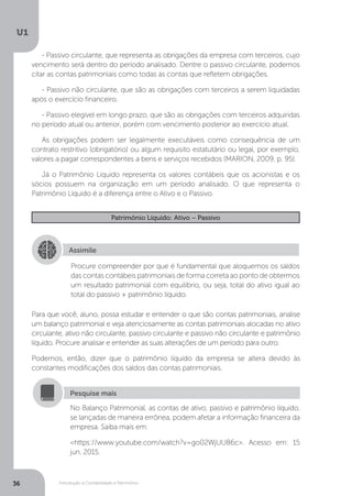 Introdução à Contabilidade e Patrimônio
U1
36
- Passivo circulante, que representa as obrigações da empresa com terceiros, cujo
vencimento será dentro do período analisado. Dentre o passivo circulante, podemos
citar as contas patrimoniais como todas as contas que refletem obrigações.
- Passivo não circulante, que são as obrigações com terceiros a serem liquidadas
após o exercício financeiro.
- Passivo elegível em longo prazo, que são as obrigações com terceiros adquiridas
no período atual ou anterior, porém com vencimento posterior ao exercício atual.
As obrigações podem ser legalmente executáveis como consequência de um
contrato restritivo (obrigatório) ou algum requisito estatutário ou legal, por exemplo,
valores a pagar correspondentes a bens e serviços recebidos (MARION, 2009, p. 95).
Já o Patrimônio Líquido representa os valores contábeis que os acionistas e os
sócios possuem na organização em um período analisado. O que representa o
Patrimônio Líquido é a diferença entre o Ativo e o Passivo.
Patrimônio Líquido: Ativo – Passivo
Assimile
Procure compreender por que é fundamental que aloquemos os saldos
das contas contábeis patrimoniais de forma correta ao ponto de obtermos
um resultado patrimonial com equilíbrio, ou seja, total do ativo igual ao
total do passivo + patrimônio líquido.
Para que você, aluno, possa estudar e entender o que são contas patrimoniais, analise
um balanço patrimonial e veja atenciosamente as contas patrimoniais alocadas no ativo
circulante, ativo não circulante, passivo circulante e passivo não circulante e patrimônio
líquido. Procure analisar e entender as suas alterações de um período para outro.
Podemos, então, dizer que o patrimônio líquido da empresa se altera devido às
constantes modificações dos saldos das contas patrimoniais.
No Balanço Patrimonial, as contas de ativo, passivo e patrimônio líquido,
se lançadas de maneira errônea, podem afetar a informação financeira da
empresa. Saiba mais em:
https://www.youtube.com/watch?v=go02WjUU86c. Acesso em: 15
jun. 2015.
Pesquise mais
 