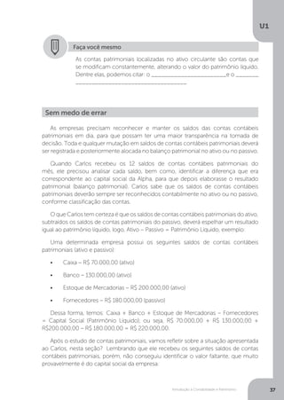 Introdução à Contabilidade e Patrimônio
U1
37
Faça você mesmo
As contas patrimoniais localizadas no ativo circulante são contas que
se modificam constantemente, alterando o valor do patrimônio líquido.
Dentre elas, podemos citar: o _______________________e o _______
__________________________________
As empresas precisam reconhecer e manter os saldos das contas contábeis
patrimoniais em dia, para que possam ter uma maior transparência na tomada de
decisão. Toda e qualquer mutação em saldos de contas contábeis patrimoniais deverá
ser registrada e posteriormente alocada no balanço patrimonial no ativo ou no passivo.
Quando Carlos recebeu os 12 saldos de contas contábeis patrimoniais do
mês, ele precisou analisar cada saldo, bem como, identificar a diferença que era
correspondente ao capital social da Alpha, para que depois elaborasse o resultado
patrimonial (balanço patrimonial). Carlos sabe que os saldos de contas contábeis
patrimoniais deverão sempre ser reconhecidos contabilmente no ativo ou no passivo,
conforme classificação das contas.
O que Carlos tem certeza é que os saldos de contas contábeis patrimoniais do ativo,
subtraídos os saldos de contas patrimoniais do passivo, deverá espelhar um resultado
igual ao patrimônio líquido, logo, Ativo – Passivo = Patrimônio Líquido, exemplo:
Uma determinada empresa possui os seguintes saldos de contas contábeis
patrimoniais (ativo e passivo):
•	 Caixa – R$ 70.000,00 (ativo)
•	 Banco – 130.000,00 (ativo)
•	 Estoque de Mercadorias – R$ 200.000,00 (ativo)
•	 Fornecedores – R$ 180.000,00 (passivo)
Dessa forma, temos: Caixa + Banco + Estoque de Mercadorias – Fornecedores
= Capital Social (Patrimônio Líquido), ou seja, R$ 70.000,00 + R$ 130.000,00 +
R$200.000,00 – R$ 180.000,00 = R$ 220.000,00.
Após o estudo de contas patrimoniais, vamos refletir sobre a situação apresentada
ao Carlos, nesta seção? Lembrando que ele recebeu os seguintes saldos de contas
contábeis patrimoniais, porém, não conseguiu identificar o valor faltante, que muito
provavelmente é do capital social da empresa:
Sem medo de errar
 