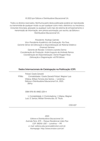 Dados Internacionais de Catalogação na Publicação (CIP)
Polizel, Gisele Zanardi
	 ISBN 978-85-8482-229-4
	 1. Contabilidade. 2. Controladoria. I. Villalva, Wagner
Luiz. II. Santos, Willian Ferreira dos. III. Título.
	 CDD 657
Villalva, Willian Ferreira dos Santos. – Londrina :
Editora e Distribuidora Educacional S.A., 2015.
264 p.
P766c Contabilidade / Gisele Zanardi Polizel, Wagner Luiz
© 2015 por Editora e Distribuidora Educacional S.A.
Todos os direitos reservados. Nenhuma parte desta publicação poderá ser reproduzida
ou transmitida de qualquer modo ou por qualquer outro meio, eletrônico ou mecânico,
incluindo fotocópia, gravação ou qualquer outro tipo de sistema de armazenamento e
transmissão de informação, sem prévia autorização, por escrito, da Editora e
Distribuidora Educacional S.A.
Presidente: Rodrigo Galindo
Vice-Presidente Acadêmico de Graduação: Rui Fava
Gerente Sênior de Editoração e Disponibilização de Material Didático:
Emanuel Santana
Gerente de Revisão: Cristiane Lisandra Danna
Coordenação de Produção: André Augusto de Andrade Ramos
Coordenação de Disponibilização: Daniel Roggeri Rosa
Editoração e Diagramação: eGTB Editora
2015
Editora e Distribuidora Educacional S.A.
Avenida Paris, 675 – Parque Residencial João Piza
CEP: 86041-100 — Londrina — PR
e-mail: editora.educacional@kroton.com.br
Homepage: http://www.kroton.com.br/
 