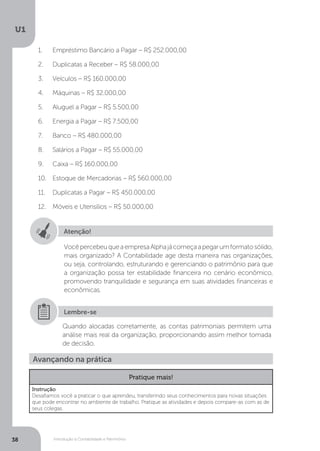 Introdução à Contabilidade e Patrimônio
U1
38
1.	 Empréstimo Bancário a Pagar – R$ 252.000,00
2.	 Duplicatas a Receber – R$ 58.000,00
3.	 Veículos – R$ 160.000,00
4.	 Máquinas – R$ 32.000,00
5.	 Aluguel a Pagar – R$ 5.500,00
6.	 Energia a Pagar – R$ 7.500,00
7.	 Banco – R$ 480.000,00
8.	 Salários a Pagar – R$ 55.000,00
9.	 Caixa – R$ 160.000,00
10.	 Estoque de Mercadorias – R$ 560.000,00
11.	 Duplicatas a Pagar – R$ 450.000,00
12.	 Móveis e Utensílios – R$ 50.000,00
Atenção!
VocêpercebeuqueaempresaAlphajácomeçaapegarumformatosólido,
mais organizado? A Contabilidade age desta maneira nas organizações,
ou seja, controlando, estruturando e gerenciando o patrimônio para que
a organização possa ter estabilidade financeira no cenário econômico,
promovendo tranquilidade e segurança em suas atividades financeiras e
econômicas.
Quando alocadas corretamente, as contas patrimoniais permitem uma
análise mais real da organização, proporcionando assim melhor tomada
de decisão.
Lembre-se
Avançando na prática
Pratique mais!
Instrução
Desafiamos você a praticar o que aprendeu, transferindo seus conhecimentos para novas situações
que pode encontrar no ambiente de trabalho. Pratique as atividades e depois compare-as com as de
seus colegas.
 