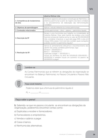 Introdução à Contabilidade e Patrimônio
U1
39
Indústria Melinas Ltda.
1. Competência de fundamentos
de área
Conhecer aspectos estruturais e conceituais do Patrimônio, a
dinâmica patrimonial a partir do registro dos fatos contábeis
e os procedimentos de elaboração das Demonstrações
Contábeis.
2. Objetivos de aprendizagem Aplicar o estudo referente às contas patrimoniais.
3. Conteúdos relacionados Contas patrimoniais – ativo – passivo – patrimônio líquido
4. Descrição da SP
Renata é uma funcionária que trabalha na contabilidade da
Indústria Melinas. Hoje, pela manhã, ela recebeu uma nota
fiscal de compra de matéria-prima no valor de R$ 200.000,00
(não considerar impostos), a qual será paga 50% à vista em
cheque 50% a prazo. Com este fato contábil, quais oscilações
poderão ocorrer no patrimônio líquido?
5. Resolução da SP:
Vamos lá: primeiramente efetuamos o reconhecimento dos
valores nas contas contábeis patrimoniais, logo:
Estoque = 200.000,00 (+)
Banco = 100.000,00 (-)
Duplicatas a pagar = 100.000,00 (-)
Houve um aumento no ativo de 100.000,00 (200.000,00 –
100.000,00) e também houve um aumento no passivo de
100.000,00 (a pagar).
As Contas Patrimoniais que se referem às obrigações da organização se
encontram no Balanço Patrimonial, no Passivo Circulante e Passivo Não
Circulante.
Lembre-se
Faça você mesmo
Podemos dizer que a fórmula do patrimônio líquido é:
PL = _______ (-) _______
Faça valer a pena!
1. Sabendo-se que no passivo circulante se encontram as obrigações da
organização, poderemos encontrar contas como:
a) Duplicatas a receber e fornecedores.
b) Fornecedores e empréstimos.
c) Vendas e salários a pagar.
d) Caixa e banco.
e) Nenhuma das alternativas.
 