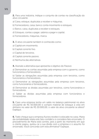 Introdução à Contabilidade e Patrimônio
U1
40
2. Para uma indústria, indique o conjunto de contas na classificação do
ativo circulante.
a) Caixa, estoque, duplicatas a receber e máquinas.
b) Fornecedores, caixa, banco conta movimento e estoques.
c) Banco, caixa, duplicatas a receber e estoques.
d) Estoques, contas a pagar, salários a pagar e capital.
e) Fornecedores, máquinas, marca.
5. Caso uma empresa tenha um saldo no balanço patrimonial no ativo
circulante de R$ 50.000,00 e compre material de estoque à vista em
dinheiro no valor de R$ 20.000,00, o valor do ativo circulante se altera?
Explique.
6. Todo cheque que a empresa Aurora recebe é colocado no caixa. Maria
da contabilidade relata este fato contábil e o considera fato encerrado. O
procedimento de Maria está correto, pois a partir do momento em que
o cliente pagou, quitou-se a sua dívida com a empresa e o assunto foi
encerrado. Você concorda com esta afirmativa? Explique.
3. O ativo circulante também é conhecido como:
a) Capital em movimento.
b) Capital corrente fixo.
c) Capital de terceiros.
d) Capital corrente passivo.
e) Nenhuma das alternativas.
4. Assinale a alternativa que apresenta o objetivo do Passivo:
a) Demonstrar as contas assumidas pela empresa com o governo, como
funcionários e fornecedores.
b) Saldar as obrigações assumidas pela empresa com terceiros, como
funcionários e fornecedores.
c) Demonstrar as obrigações assumidas pela empresa com terceiros,
como funcionários e fornecedores.
d) Demonstrar as dívidas assumidas por terceiros, como funcionários e
fornecedores.
e) Saldar as dívidas assumidas pela empresa com funcionários e
fornecedores.
 