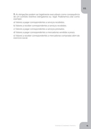 Introdução à Contabilidade e Patrimônio
U1
41
7. As obrigações podem ser legalmente executáveis como consequência
de um contrato restritivo (obrigatório) ou legal. Poderíamos citar como
exemplo:
a) Valores a pagar correspondentes a serviços recebidos.
b) Valores a receber correspondentes a serviços recebidos.
c) Valores a pagar correspondentes a serviços prestados.
d) Valores a pagar correspondentes a mercadorias vendidas a prazo.
e) Valores a receber correspondentes a mercadorias compradas além do
exercício social.
 
