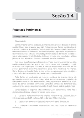 Introdução à Contabilidade e Patrimônio
U1
43
Seção 1.4
Resultado Patrimonial
Olá, estudante!
Como vimos no Convite ao Estudo, a empresa Alpha precisou da ajuda do analista
contábil Carlos para organizar sua vida! Verificamos que Carlos providenciou de
maneira competente as regularizações dos saldos das contas contábeis patrimoniais,
bem como atualizou o patrimônio, encontrou a diferença equivalente ao capital social
(patrimônio líquido) e esboçou o resultado patrimonial através de relatório contábil, ou
seja, o balanço patrimonial. O trabalho de Carlos foi muito bem executado, e a Alpha
já se sente mais segura para enfrentar os desafios que vêm pela frente!
Mas, novas situações sempre vão acontecer! Neste momento, encontramos fatos
contábeis ocorridos no mês atual e, para que tenhamos uma boa prática contábil,
de acordo com os princípios contábeis, e para que a Alpha tenha êxito total em sua
posição patrimonial, precisamos reconhecer essas novas mudanças na empresa.
Diante dessa nova situação, Carlos terá como foco o registro desses fatos contábeis e
a elaboração do novo resultado patrimonial (balanço patrimonial).
Após Carlos ter regularizado os registros contábeis da empresa Alpha, ele
precisa colocar o mês vigente em ordem, afinal, temos que preservar o princípio da
competência. Foi solicitado a ele um novo balanço patrimonial, apurando os novos
saldos das contas contábeis patrimoniais. Carlos terá a missão de demonstrar seus
conhecimentos sobre o assunto em questão. E você, é claro, poderá ajudá-lo nisso!
Carlos recebeu os seguintes fatos contábeis e, por coincidência, neste mês a
diretoria (sócios) injetou valores monetários, como segue:
1.	 Os sócios injetaram dinheiro na empresa no valor de R$ 1.000.000,00 (um
milhão de reais), sendo 5% no Caixa, 75% no Banco e 20% em Veículos.
2.	 Depósito em dinheiro no Banco na importância de R$ 200.000,00.
3.	 Compra de novos Móveis e Utensílios no valor de R$ 5.000,00, pagamento
em cheque.
Diálogo aberto
 