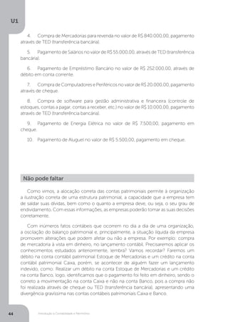 Introdução à Contabilidade e Patrimônio
U1
44
4.	 Compra de Mercadorias para revenda no valor de R$ 840.000,00, pagamento
através de TED (transferência bancária).
5.	 Pagamento de Salários no valor de R$ 55.000,00, através de TED (transferência
bancária).
6.	 Pagamento de Empréstimo Bancário no valor de R$ 252.000,00, através de
débito em conta corrente.
7.	 Compra de Computadores e Periféricos no valor de R$ 20.000,00, pagamento
através de cheque.
8.	 Compra de software para gestão administrativa e financeira (controle de
estoques, contas a pagar, contas a receber, etc.) no valor de R$ 10.000,00, pagamento
através de TED (transferência bancária).
9.	 Pagamento de Energia Elétrica no valor de R$ 7.500,00, pagamento em
cheque.
10.	 Pagamento de Aluguel no valor de R$ 5.500,00, pagamento em cheque.
Como vimos, a alocação correta das contas patrimoniais permite à organização
a ilustração correta de uma estrutura patrimonial, a capacidade que a empresa tem
de saldar suas dívidas, bem como o quanto a empresa deve, ou seja, o seu grau de
endividamento. Com essas informações, as empresas poderão tomar as suas decisões
corretamente.
Com inúmeros fatos contábeis que ocorrem no dia a dia de uma organização,
a oscilação do balanço patrimonial e, principalmente, a situação líquida da empresa
promovem alterações que podem afetar ou não a empresa. Por exemplo: compra
de mercadoria à vista em dinheiro, no lançamento contábil. Precisaremos aplicar os
conhecimentos estudados anteriormente, lembra? Vamos recordar? Faremos um
débito na conta contábil patrimonial Estoque de Mercadorias e um crédito na conta
contábil patrimonial Caixa, porém, se acontecer de alguém fazer um lançamento
indevido, como: Realizar um débito na conta Estoque de Mercadorias e um crédito
na conta Banco, logo, identificamos que o pagamento foi feito em dinheiro, sendo o
correto a movimentação na conta Caixa e não na conta Banco, pois a compra não
foi realizada através de cheque ou TED (transferência bancária), apresentando uma
divergência gravíssima nas contas contábeis patrimoniais Caixa e Banco.
Não pode faltar
 