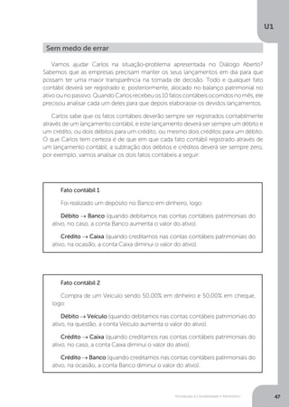 Introdução à Contabilidade e Patrimônio
U1
47
Vamos ajudar Carlos na situação-problema apresentada no Diálogo Aberto?
Sabemos que as empresas precisam manter os seus lançamentos em dia para que
possam ter uma maior transparência na tomada de decisão. Todo e qualquer fato
contábil deverá ser registrado e, posteriormente, alocado no balanço patrimonial no
ativoounopassivo.QuandoCarlosrecebeuos10fatoscontábeisocorridosnomês,ele
precisou analisar cada um deles para que depois elaborasse os devidos lançamentos.
Carlos sabe que os fatos contábeis deverão sempre ser registrados contabilmente
através de um lançamento contábil, e este lançamento deverá ser sempre um débito e
um crédito, ou dois débitos para um crédito, ou mesmo dois créditos para um débito.
O que Carlos tem certeza é de que em que cada fato contábil registrado através de
um lançamento contábil, a subtração dos débitos e créditos deverá ser sempre zero,
por exemplo, vamos analisar os dois fatos contábeis a seguir:
Fato contábil 1
Foi realizado um depósito no Banco em dinheiro, logo:
Débito → Banco (quando debitamos nas contas contábeis patrimoniais do
ativo, no caso, a conta Banco aumenta o valor do ativo).
Crédito → Caixa (quando creditamos nas contas contábeis patrimoniais do
ativo, na ocasião, a conta Caixa diminui o valor do ativo).
Fato contábil 2
Compra de um Veículo sendo 50,00% em dinheiro e 50,00% em cheque,
logo:
Débito → Veículo (quando debitamos nas contas contábeis patrimoniais do
ativo, na questão, a conta Veículo aumenta o valor do ativo).
Crédito → Caixa (quando creditamos nas contas contábeis patrimoniais do
ativo, no caso, a conta Caixa diminui o valor do ativo).
Crédito → Banco (quando creditamos nas contas contábeis patrimoniais do
ativo, na ocasião, a conta Banco diminui o valor do ativo).
Sem medo de errar
 