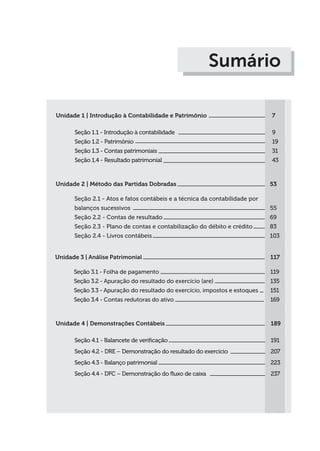 Unidade 1 | Introdução à Contabilidade e Patrimônio
Seção 1.1 - Introdução à contabilidade
Seção 1.2 - Patrimônio
Seção 1.3 - Contas patrimoniais
Seção 1.4 - Resultado patrimonial
7
9
19
31
43
Sumário
Unidade 2 | Método das Partidas Dobradas
Seção 2.1 - Atos e fatos contábeis e a técnica da contabilidade por
balanços sucessivos
Seção 2.2 - Contas de resultado
Seção 2.3 - Plano de contas e contabilização do débito e crédito
Seção 2.4 - Livros contábeis
53
55
69
83
103
Unidade 3 | Análise Patrimonial
Seção 3.1 - Folha de pagamento
Seção 3.2 - Apuração do resultado do exercício (are)
Seção 3.3 - Apuração do resultado do exercício, impostos e estoques
Seção 3.4 - Contas redutoras do ativo
117
119
135
151
169
Unidade 4 | Demonstrações Contábeis
Seção 4.1 - Balancete de verificação
Seção 4.2 - DRE – Demonstração do resultado do exercício
Seção 4.3 - Balanço patrimonial
Seção 4.4 - DFC – Demonstração do fluxo de caixa
189
191
207
223
237
 