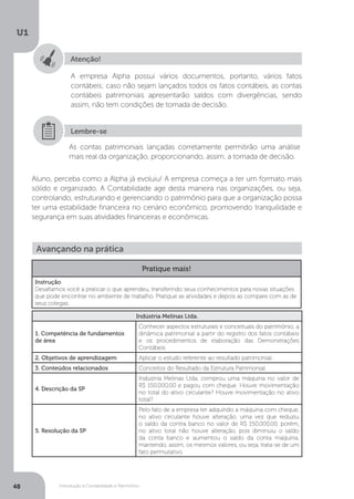 Introdução à Contabilidade e Patrimônio
U1
48
Atenção!
A empresa Alpha possui vários documentos, portanto, vários fatos
contábeis; caso não sejam lançados todos os fatos contábeis, as contas
contábeis patrimoniais apresentarão saldos com divergências, sendo
assim, não tem condições de tomada de decisão.
As contas patrimoniais lançadas corretamente permitirão uma análise
mais real da organização, proporcionando, assim, a tomada de decisão.
Aluno, perceba como a Alpha já evoluiu! A empresa começa a ter um formato mais
sólido e organizado. A Contabilidade age desta maneira nas organizações, ou seja,
controlando, estruturando e gerenciando o patrimônio para que a organização possa
ter uma estabilidade financeira no cenário econômico, promovendo tranquilidade e
segurança em suas atividades financeiras e econômicas.
Lembre-se
Avançando na prática
Pratique mais!
Instrução
Desafiamos você a praticar o que aprendeu, transferindo seus conhecimentos para novas situações
que pode encontrar no ambiente de trabalho. Pratique as atividades e depois as compare com as de
seus colegas.
Indústria Melinas Ltda.
1. Competência de fundamentos
de área
Conhecer aspectos estruturais e conceituais do patrimônio, a
dinâmica patrimonial a partir do registro dos fatos contábeis
e os procedimentos de elaboração das Demonstrações
Contábeis.
2. Objetivos de aprendizagem Aplicar o estudo referente ao resultado patrimonial.
3. Conteúdos relacionados Conceitos do Resultado da Estrutura Patrimonial.
4. Descrição da SP
Indústria Melinas Ltda. comprou uma máquina no valor de
R$ 150.000,00 e pagou com cheque. Houve movimentação
no total do ativo circulante? Houve movimentação no ativo
total?
5. Resolução da SP
Pelo fato de a empresa ter adquirido a máquina com cheque,
no ativo circulante houve alteração, uma vez que reduziu
o saldo da contra banco no valor de R$ 150.000,00, porém,
no ativo total não houve alteração, pois diminuiu o saldo
da conta banco e aumentou o saldo da conta máquina,
mantendo, assim, os mesmos valores, ou seja, trata-se de um
fato permutativo.
 