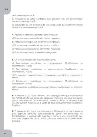 Introdução à Contabilidade e Patrimônio
U1
50
4. Assinale a alternativa correta sobre o Passivo:
a) Possui natureza contábil e elementos negativos.
b) Possui natureza passiva e elementos negativos.
c) Possui natureza credora e elementos positivos.
d) Possui natureza credora e elementos negativos.
e) Possui natureza nula e elementos negativos.
5. Os fatos contábeis são classificados como:
a) Permutativos, contábeis ou compensativos; Modificativos ou
quantitativos; Mistos.
b) Permutativos, qualitativos ou compensativos; Modificativos ou
quantitativos; Mistos.
c) Permutativos, qualitativos ou compensativos; contábil ou quantitativos;
Mistos.
d) Financeiros, qualitativos ou compensativos; Modificativos ou
quantitativos; Mistos.
e)Permutativos,qualitativosoucompensativos;Modificativosoupositivos;
Mistos.
6. A empresa Log Trans efetuou uma operação em que movimentou
R$ 75.000,00 de sua conta de aplicação financeira no ativo circulante
para a conta banco. O saldo total do ativo circulante da empresa é de
R$ 100.000,00. Neste caso, o valor do ativo circulante total se alterará?
Explique.
7. Todo numerário que a empresa Macuco Metalúrgica recebe é avaliado
para depósito bancário, considerando-se como fato encerrado. Na
Contabilidade, é considerado quando o dinheiro vai efetivamente cair
na conta (regime de caixa). Você concorda com esse procedimento?
Explique.
período na organização.
d) Resultados de fatos contábeis que ocorrem em um determinado
semestre na organização.
e) Resultados de um conjunto de fatos dos ativos que ocorrem em um
determinado ano na organização.
 