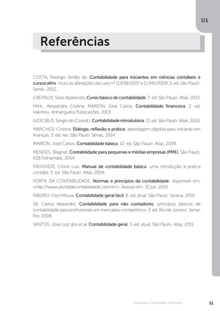 U1
51
Introdução à Contabilidade e Patrimônio
Referências
COSTA, Rodrigo Simão da. Contabilidade para iniciantes em ciências contábeis e
cursos afins: inclui as alterações das Leis nº 11.638/2007 e 11.941/2009. 3. ed. São Paulo:
Senac, 2012.
CREPALDI, Silvio Aparecido. Curso básico de contabilidade. 7. ed. São Paulo: Atlas, 2013.
FAHL, Alessandra Cristina; MARION, José Carlos. Contabilidade financeira. 2. ed.
Valinhos: Anhanguera Publicações, 2013.
IUDÍCIBUS, Sérgio de (Coord.). Contabilidade introdutória. 11. ed. São Paulo: Atlas, 2010.
MARCHESI, Cristina. Diálogo, reflexão e prática: abordagem objetiva para iniciante em
finanças. 3. ed. rev. São Paulo: Senac, 2014.
MARION, José Carlos. Contabilidade básica. 10. ed. São Paulo: Atlas, 2009.
MENDES, Wagner. Contabilidade para pequenas e médias empresas (PME). São Paulo:
IOB Folhamatic, 2014.
PADOVEZE, Clóvis Luís. Manual de contabilidade básica: uma introdução à prática
contábil. 5. ed. São Paulo: Atlas, 2004.
PORTA DA CONTABILIDADE. Normas e princípios da contabilidade: disponível em:
http://www.portaldecontabilidade.com.br/. Acesso em: 15 jun. 2015.
RIBEIRO, Osni Moura. Contabilidade geral fácil. 6. ed. atual. São Paulo: Saraiva, 2010.
SÁ, Carlos Alexandre. Contabilidade para não contadores: princípios básicos de
contabilidade para profissionais em mercados competitivos. 3. ed. Rio de Janeiro: Senac
Rio, 2008.
SANTOS, José Luiz dos et al. Contabilidade geral. 3. ed. atual. São Paulo: Atlas, 2011.
 