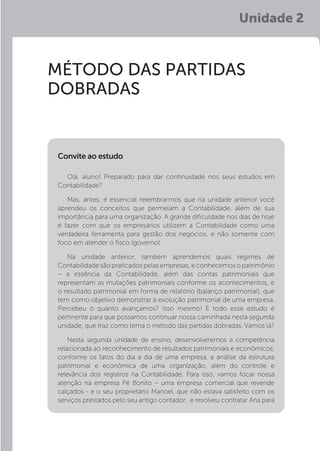 Unidade 2
MÉTODO DAS PARTIDAS
DOBRADAS
Olá, aluno! Preparado para dar continuidade nos seus estudos em
Contabilidade?
Mas, antes, é essencial relembrarmos que na unidade anterior você
aprendeu os conceitos que permeiam a Contabilidade, além de sua
importância para uma organização. A grande dificuldade nos dias de hoje
é fazer com que os empresários utilizem a Contabilidade como uma
verdadeira ferramenta para gestão dos negócios, e não somente com
foco em atender o fisco (governo).
Na unidade anterior, também aprendemos quais regimes de
Contabilidade são praticados pelas empresas, e conhecemos o patrimônio
– a essência da Contabilidade, além das contas patrimoniais que
representam as mutações patrimoniais conforme os acontecimentos, e
o resultado patrimonial em forma de relatório (balanço patrimonial), que
tem como objetivo demonstrar a evolução patrimonial de uma empresa.
Percebeu o quanto avançamos? Isso mesmo! E todo esse estudo é
pertinente para que possamos continuar nossa caminhada nesta segunda
unidade, que traz como tema o método das partidas dobradas. Vamos lá?
Nesta segunda unidade de ensino, desenvolveremos a competência
relacionada ao reconhecimento de resultados patrimoniais e econômicos,
conforme os fatos do dia a dia de uma empresa, a análise da estrutura
patrimonial e econômica de uma organização, além do controle e
relevância dos registros na Contabilidade. Para isso, vamos focar nossa
atenção na empresa Pé Bonito – uma empresa comercial que revende
calçados - e o seu proprietário Manoel, que não estava satisfeito com os
serviços prestados pelo seu antigo contador, e resolveu contratar Ana para
Convite ao estudo
 