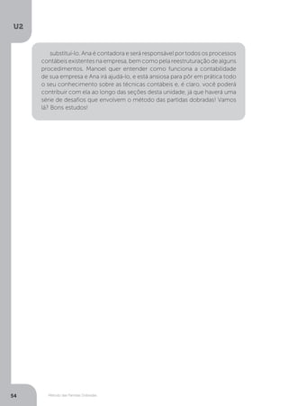 U2
54 Método das Partidas Dobradas
substituí-lo. Ana é contadora e será responsável por todos os processos
contábeis existentes na empresa, bem como pela reestruturação de alguns
procedimentos. Manoel quer entender como funciona a contabilidade
de sua empresa e Ana irá ajudá-lo, e está ansiosa para pôr em prática todo
o seu conhecimento sobre as técnicas contábeis e, é claro, você poderá
contribuir com ela ao longo das seções desta unidade, já que haverá uma
série de desafios que envolvem o método das partidas dobradas! Vamos
lá? Bons estudos!
 