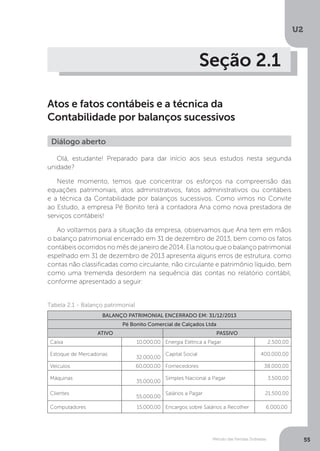 U2
55
Método das Partidas Dobradas
Seção 2.1
Atos e fatos contábeis e a técnica da
Contabilidade por balanços sucessivos
Diálogo aberto
Olá, estudante! Preparado para dar início aos seus estudos nesta segunda
unidade?
Neste momento, temos que concentrar os esforços na compreensão das
equações patrimoniais, atos administrativos, fatos administrativos ou contábeis
e a técnica da Contabilidade por balanços sucessivos. Como vimos no Convite
ao Estudo, a empresa Pé Bonito terá a contadora Ana como nova prestadora de
serviços contábeis!
Ao voltarmos para a situação da empresa, observamos que Ana tem em mãos
o balanço patrimonial encerrado em 31 de dezembro de 2013, bem como os fatos
contábeis ocorridos no mês de janeiro de 2014. Ela notou que o balanço patrimonial
espelhado em 31 de dezembro de 2013 apresenta alguns erros de estrutura, como
contas não classificadas como circulante, não circulante e patrimônio líquido, bem
como uma tremenda desordem na sequência das contas no relatório contábil,
conforme apresentado a seguir:
Tabela 2.1 - Balanço patrimonial
BALANÇO PATRIMONIAL ENCERRADO EM: 31/12/2013
Pé Bonito Comercial de Calçados Ltda
ATIVO PASSIVO
Caixa 10.000,00 Energia Elétrica a Pagar 2.500,00
Estoque de Mercadorias
32.000,00
Capital Social 400.000,00
Veículos 60.000,00 Fornecedores 38.000,00
Máquinas
35.000,00
Simples Nacional a Pagar 3.500,00
Clientes
55.000,00
Salários a Pagar 21.500,00
Computadores 15.000,00 Encargos sobre Salários a Recolher 6.000,00
 