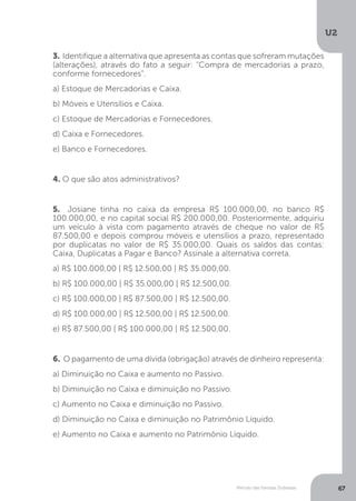 U2
67
Método das Partidas Dobradas
3. Identifique a alternativa que apresenta as contas que sofreram mutações
(alterações), através do fato a seguir: “Compra de mercadorias a prazo,
conforme fornecedores”.
a) Estoque de Mercadorias e Caixa.
b) Móveis e Utensílios e Caixa.
c) Estoque de Mercadorias e Fornecedores.
d) Caixa e Fornecedores.
e) Banco e Fornecedores.
4. O que são atos administrativos?
5. Josiane tinha no caixa da empresa R$ 100.000,00, no banco R$
100.000,00, e no capital social R$ 200.000,00. Posteriormente, adquiriu
um veículo à vista com pagamento através de cheque no valor de R$
87.500,00 e depois comprou móveis e utensílios a prazo, representado
por duplicatas no valor de R$ 35.000,00. Quais os saldos das contas:
Caixa, Duplicatas a Pagar e Banco? Assinale a alternativa correta.
a) R$ 100.000,00 | R$ 12.500,00 | R$ 35.000,00.
b) R$ 100.000,00 | R$ 35.000,00 | R$ 12.500,00.
c) R$ 100.000,00 | R$ 87.500,00 | R$ 12.500,00.
d) R$ 100.000,00 | R$ 12.500,00 | R$ 12.500,00.
e) R$ 87.500,00 | R$ 100.000,00 | R$ 12.500,00.
6. O pagamento de uma dívida (obrigação) através de dinheiro representa:
a) Diminuição no Caixa e aumento no Passivo.
b) Diminuição no Caixa e diminuição no Passivo.
c) Aumento no Caixa e diminuição no Passivo.
d) Diminuição no Caixa e diminuição no Patrimônio Líquido.
e) Aumento no Caixa e aumento no Patrimônio Líquido.
 