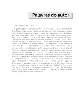 Palavras do autor
Olá, estudante. Seja bem-vindo!
A globalização traz consigo benefícios às empresas, porém, a concorrência
desenfreada, exigências de instituições (bancos, governos, entidades de classe,
etc.) e de clientes trazem um enorme desafio aos empresários e aos especialistas
da Contabilidade bem como a necessidade de manter preços atrativos com
serviços de qualidade. Essa dinâmica exige cada vez mais das empresas um
controle fidedigno, transparente e plausível, para que as organizações não sejam
atingidas por impactos negativos, afetando, assim, a lucratividade e a credibilidade
perante o mercado. Mas, como controlar uma organização, com entradas e
saídas monetárias, de mercadorias, carteira de clientes e de fornecedores e,
principalmente, a aplicabilidade do ganho efetivo monetário da empresa: o lucro?
Para estas e outras situações podemos contar com a Contabilidade, que gerencia
todas as funções e controles em uma empresa, e será o foco deste livro. Assim,
nossa finalidade é levar você ao conhecimento amplo da Contabilidade, bem como
entender sua importância para as entidades. Você terá a oportunidade de conhecer
os aspectos estruturais e conceituais do patrimônio, a dinâmica patrimonial
a partir do registro dos fatos contábeis e os procedimentos de elaboração das
demonstrações contábeis. Assim, nas unidades de ensino deste livro, você vai
aprender conceitos que envolvem a Contabilidade, como Patrimônio, Método das
Partidas Dobradas, Análise Patrimonial, e terá ainda a oportunidade de aprofundar
seus conhecimentos sobre as Demonstrações Contábeis. Então, vamos lá? Bons
estudos e seja bem-vindo à Contabilidade!
 
