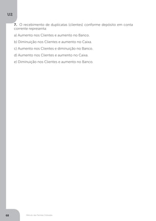 U2
68 Método das Partidas Dobradas
7. O recebimento de duplicatas (clientes) conforme depósito em conta
corrente representa:
a) Aumento nos Clientes e aumento no Banco.
b) Diminuição nos Clientes e aumento no Caixa.
c) Aumento nos Clientes e diminuição no Banco.
d) Aumento nos Clientes e aumento no Caixa.
e) Diminuição nos Clientes e aumento no Banco.
 