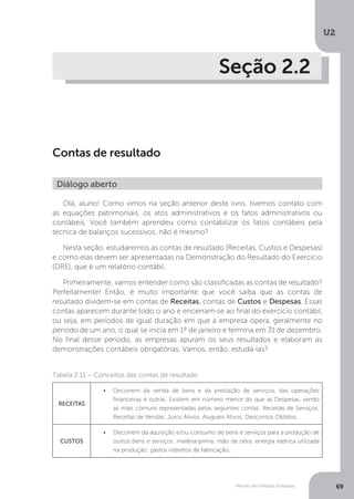 U2
69
Método das Partidas Dobradas
Seção 2.2
Contas de resultado
Diálogo aberto
Olá, aluno! Como vimos na seção anterior deste livro, tivemos contato com
as equações patrimoniais, os atos administrativos e os fatos administrativos ou
contábeis. Você também aprendeu como contabilizar os fatos contábeis pela
técnica de balanços sucessivos, não é mesmo?
Nesta seção, estudaremos as contas de resultado (Receitas, Custos e Despesas)
e como elas devem ser apresentadas na Demonstração do Resultado do Exercício
(DRE), que é um relatório contábil.
Primeiramente, vamos entender como são classificadas as contas de resultado?
Perfeitamente! Então, é muito importante que você saiba que as contas de
resultado dividem-se em contas de Receitas, contas de Custos e Despesas. Essas
contas aparecem durante todo o ano e encerram-se ao final do exercício contábil,
ou seja, em períodos de igual duração em que a empresa opera, geralmente no
período de um ano, o qual se inicia em 1º de janeiro e termina em 31 de dezembro.
No final desse período, as empresas apuram os seus resultados e elaboram as
demonstrações contábeis obrigatórias. Vamos, então, estudá-las?
Tabela 2.11 – Conceitos das contas de resultado
RECEITAS
•	 Decorrem da venda de bens e da prestação de serviços, das operações
financeiras e outras. Existem em número menor do que as Despesas, sendo
as mais comuns representadas pelas seguintes contas: Receitas de Serviços;
Receitas de Vendas; Juros Ativos; Aluguéis Ativos; Descontos Obtidos.
CUSTOS
•	 Decorrem da aquisição e/ou consumo de bens e serviços para a produção de
outros bens e serviços: matéria-prima; mão de obra; energia elétrica utilizada
na produção; gastos indiretos de fabricação.
 